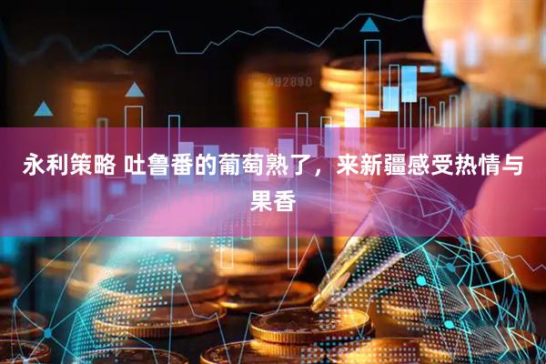 永利策略 吐鲁番的葡萄熟了，来新疆感受热情与果香