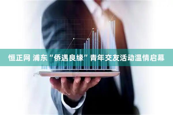 恒正网 浦东“侨遇良缘”青年交友活动温情启幕
