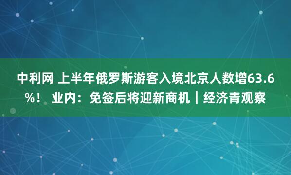 中利网 上半年俄罗斯游客入境北京人数增63.6%！ 业内：免签后将迎新商机｜经济青观察