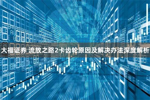 大福证券 流放之路2卡齿轮原因及解决办法深度解析