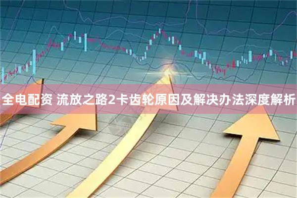 全电配资 流放之路2卡齿轮原因及解决办法深度解析