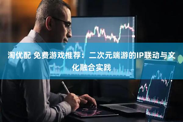 淘优配 免费游戏推荐：二次元端游的IP联动与文化融合实践
