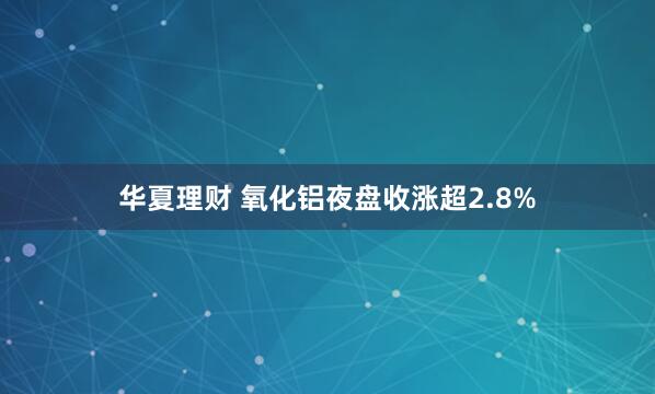 华夏理财 氧化铝夜盘收涨超2.8%