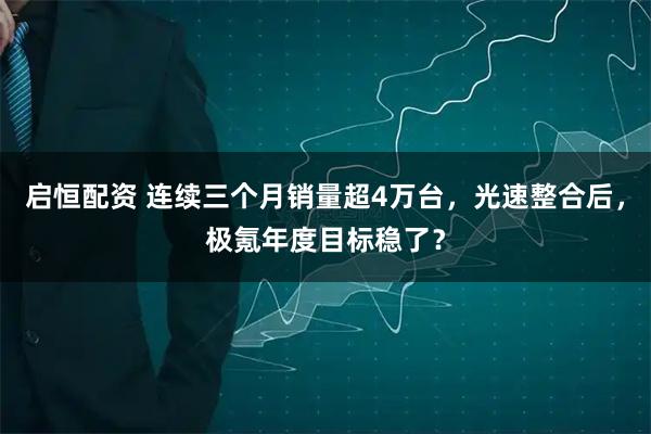 启恒配资 连续三个月销量超4万台，光速整合后，极氪年度目标稳了？