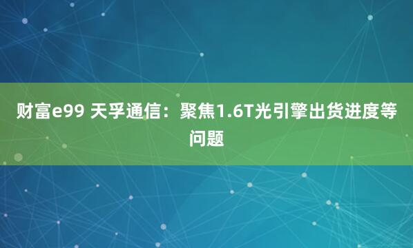 财富e99 天孚通信：聚焦1.6T光引擎出货进度等问题