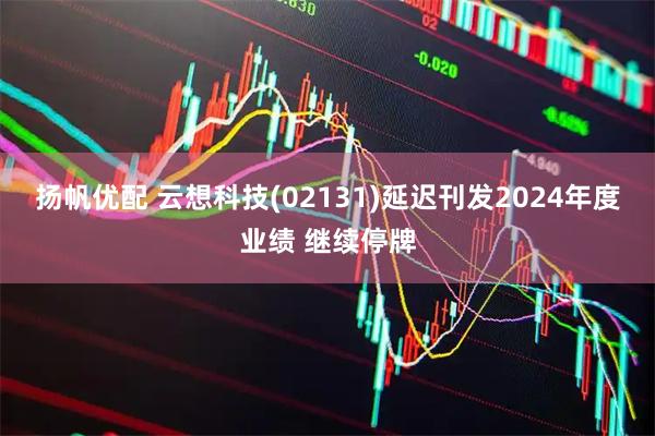 扬帆优配 云想科技(02131)延迟刊发2024年度业绩 继续停牌