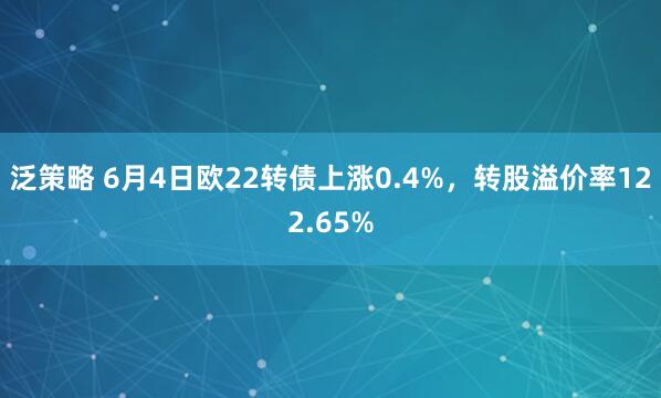 泛策略 6月4日欧22转债上涨0.4%，转股溢价率122.65%