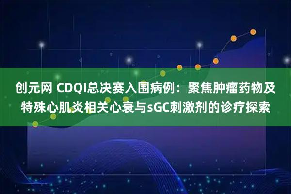 创元网 CDQI总决赛入围病例：聚焦肿瘤药物及特殊心肌炎相关心衰与sGC刺激剂的诊疗探索