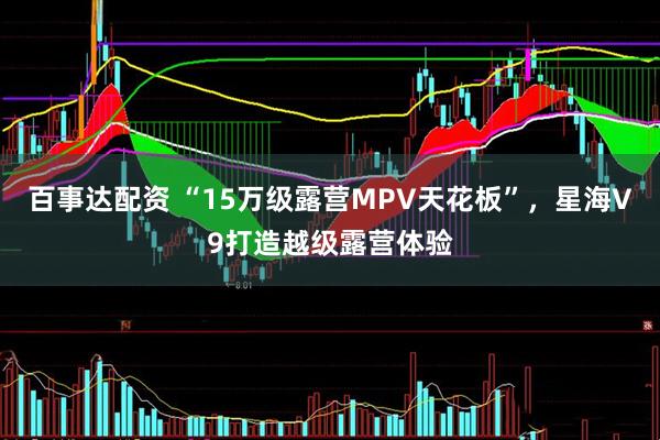 百事达配资 “15万级露营MPV天花板”，星海V9打造越级露营体验