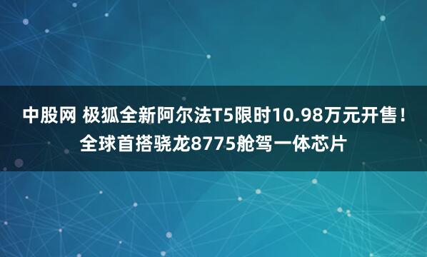 中股网 极狐全新阿尔法T5限时10.98万元开售！全球首搭骁龙8775舱驾一体芯片