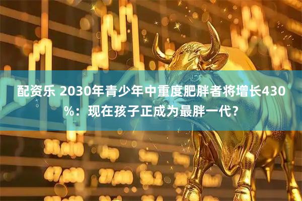 配资乐 2030年青少年中重度肥胖者将增长430%：现在孩子正成为最胖一代？