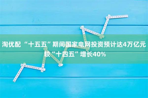 淘优配 “十五五”期间国家电网投资预计达4万亿元 较“十四五”增长40%