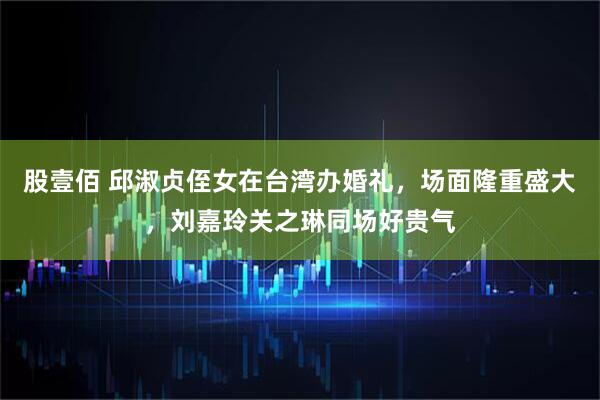 股壹佰 邱淑贞侄女在台湾办婚礼，场面隆重盛大，刘嘉玲关之琳同场好贵气