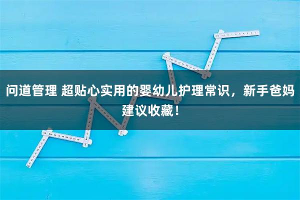 问道管理 超贴心实用的婴幼儿护理常识，新手爸妈建议收藏！