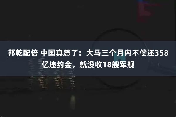 邦乾配倍 中国真怒了：大马三个月内不偿还358亿违约金，就没收18艘军舰