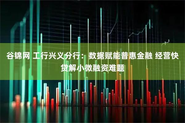 谷锦网 工行兴义分行：数据赋能普惠金融 经营快贷解小微融资难题