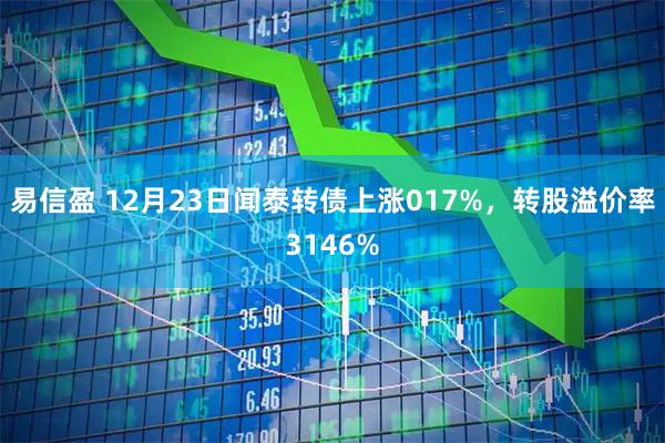 易信盈 12月23日闻泰转债上涨017%，转股溢价率3146%