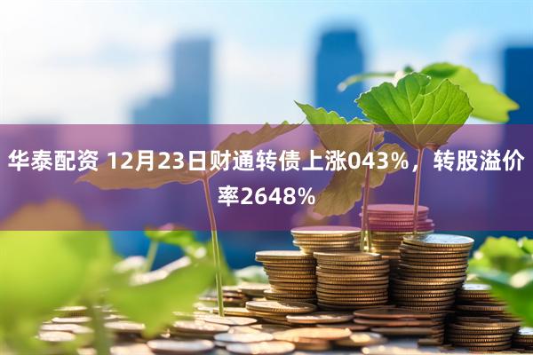 华泰配资 12月23日财通转债上涨043%，转股溢价率2648%