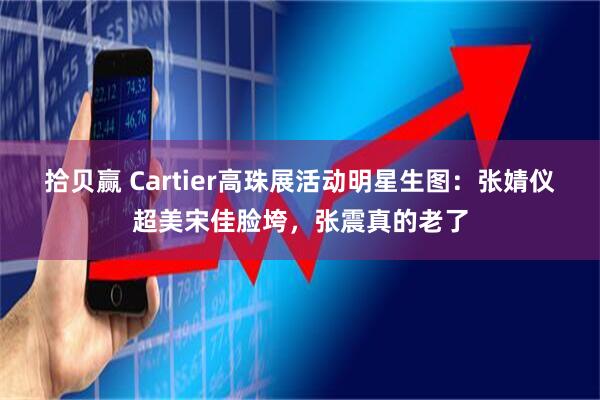 拾贝赢 Cartier高珠展活动明星生图：张婧仪超美宋佳脸垮，张震真的老了