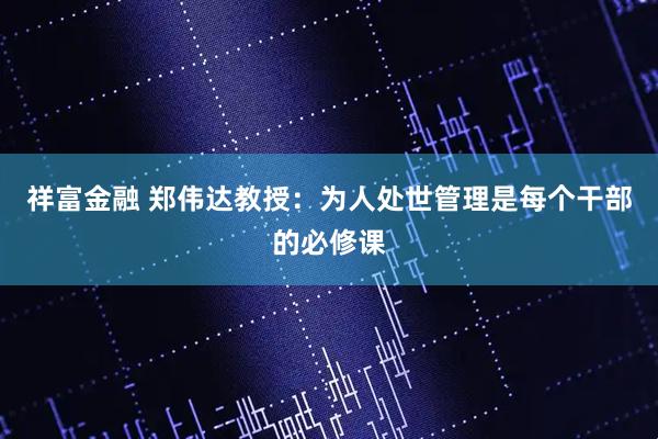 祥富金融 郑伟达教授：为人处世管理是每个干部的必修课