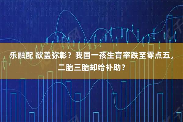 乐融配 欲盖弥彰？我国一孩生育率跌至零点五，二胎三胎却给补助？