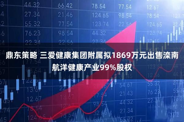 鼎东策略 三爱健康集团附属拟1869万元出售滦南航洋健康产业99%股权