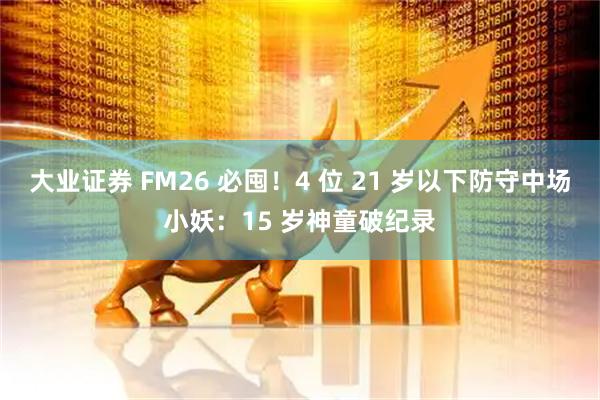 大业证券 FM26 必囤！4 位 21 岁以下防守中场小妖：15 岁神童破纪录