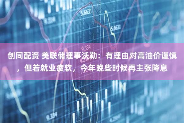 创同配资 美联储理事沃勒：有理由对高油价谨慎，但若就业疲软，今年晚些时候再主张降息