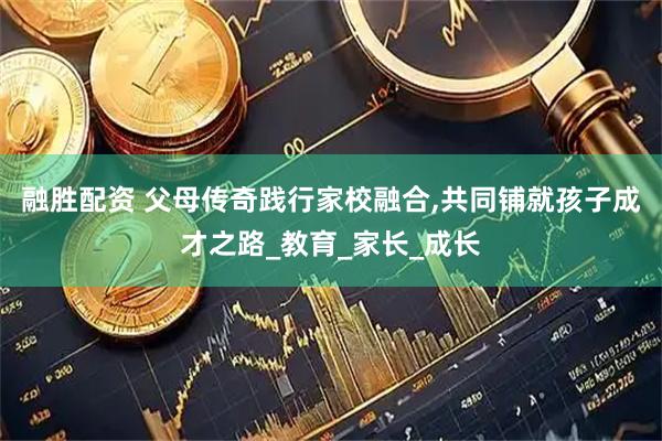 融胜配资 父母传奇践行家校融合,共同铺就孩子成才之路_教育_家长_成长