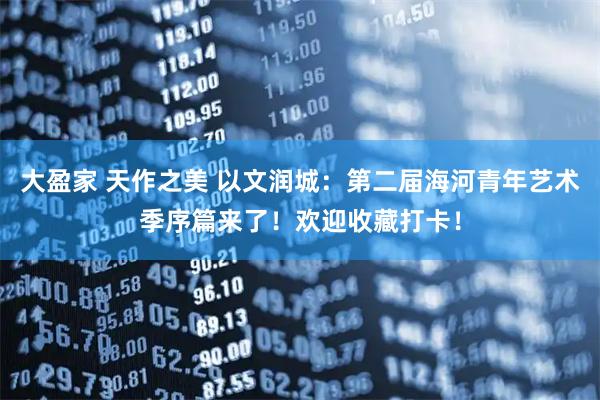 大盈家 天作之美 以文润城：第二届海河青年艺术季序篇来了！欢迎收藏打卡！