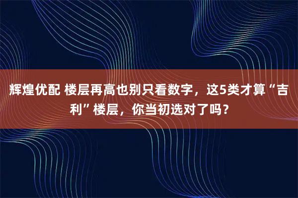 辉煌优配 楼层再高也别只看数字，这5类才算“吉利”楼层，你当初选对了吗？