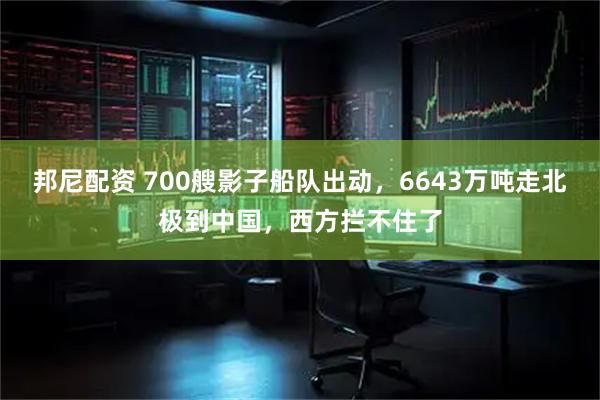 邦尼配资 700艘影子船队出动，6643万吨走北极到中国，西方拦不住了